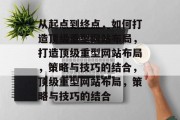 从起点到终点,如何打造顶级重型网站布局,打造顶级重型网站布局,策略与技巧的结合,顶级重型网站布局,策略与技巧的结合