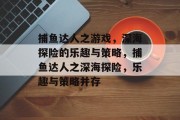 捕鱼达人之游戏，深海探险的乐趣与策略，捕鱼达人之深海探险，乐趣与策略并存