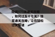 隐藏573关通关攻略，如何过五十七关？独家通关攻略，让你轻松过关解谜