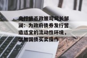 央行货币政策司司长邹澜：为政府债券发行营造适宜的流动性环境，增加国债买卖操作