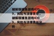 破解版捕鱼游戏4399,风险与法律责任,破解版捕鱼游戏4399,风险与法律责任分析 破解版捕鱼游戏4399,风险与法律责任,破解版捕鱼游戏4399,风险与法律责任分析