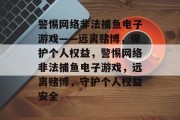警惕网络非法捕鱼电子游戏——远离赌博,保护个人权益,警惕网络非法捕鱼电子游戏,远离赌博,守护个人权益安全 警惕网络非法捕鱼电子游戏——远离赌博,保护个人权益,警惕网络非法捕鱼电子游戏,远离赌博,守护个人权益安全