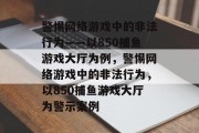 警惕网络游戏中的非法行为——以850捕鱼游戏大厅为例,警惕网络游戏中的非法行为,以850捕鱼游戏大厅为警示案例 警惕网络游戏中的非法行为——以850捕鱼游戏大厅为例,警惕网络游戏中的非法行为,以850捕鱼游戏大厅为警示案例