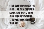 打造高质量的网络广告业务,让盘龙区网站SEO更具竞争力,提升盘龙区网站SEO排名,如何打造优质网络广告业务? 打造高质量的网络广告业务,让盘龙区网站SEO更具竞争力,提升盘龙区网站SEO排名,如何打造优质网络广告业务?