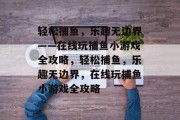 轻松捕鱼,乐趣无边界——在线玩捕鱼小游戏全攻略,轻松捕鱼,乐趣无边界,在线玩捕鱼小游戏全攻略 轻松捕鱼,乐趣无边界——在线玩捕鱼小游戏全攻略,轻松捕鱼,乐趣无边界,在线玩捕鱼小游戏全攻略