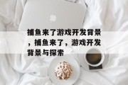 捕鱼来了游戏开发背景,捕鱼来了,游戏开发背景与探索 捕鱼来了游戏开发背景,捕鱼来了,游戏开发背景与探索
