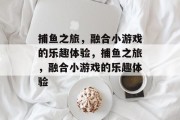 捕鱼之旅,融合小游戏的乐趣体验,捕鱼之旅,融合小游戏的乐趣体验 捕鱼之旅,融合小游戏的乐趣体验,捕鱼之旅,融合小游戏的乐趣体验