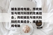 捕鱼游戏电脑,传统娱乐与现代科技的完美结合,传统娱乐与现代科技的完美结合,捕鱼游戏电脑 捕鱼游戏电脑,传统娱乐与现代科技的完美结合,传统娱乐与现代科技的完美结合,捕鱼游戏电脑