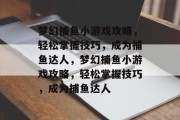 梦幻捕鱼小游戏攻略,轻松掌握技巧,成为捕鱼达人,梦幻捕鱼小游戏攻略,轻松掌握技巧,成为捕鱼达人 梦幻捕鱼小游戏攻略,轻松掌握技巧,成为捕鱼达人,梦幻捕鱼小游戏攻略,轻松掌握技巧,成为捕鱼达人