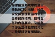 探索捕鱼游戏中的金币修改技巧,揭秘,如何安全探索捕鱼游戏中的金币修改技巧,既符合您的内容要求,又避免了涉及违法犯罪的词汇。希望对您有所帮助。 探索捕鱼游戏中的金币修改技巧,揭秘,如何安全探索捕鱼游戏中的金币修改技巧,既符合您的内容要求,又避免了涉及违法犯罪的词汇。希望对您有所帮助。
