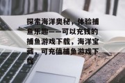 探索海洋奥秘，体验捕鱼乐趣——可以充钱的捕鱼游戏下载，海洋宝藏，可充值捕鱼游戏下载