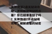 女神物语2通关秘诀攻略，怎样解锁神秘的古墓？你已经准备好了吗？女神物语2开启秘境攻略，破解古墓的秘密！