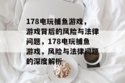 178电玩捕鱼游戏,游戏背后的风险与法律问题,178电玩捕鱼游戏,风险与法律问题的深度解析 178电玩捕鱼游戏,游戏背后的风险与法律问题,178电玩捕鱼游戏,风险与法律问题的深度解析