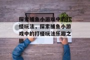 探索捕鱼小游戏中的打怪玩法,探索捕鱼小游戏中的打怪玩法乐趣之旅 探索捕鱼小游戏中的打怪玩法,探索捕鱼小游戏中的打怪玩法乐趣之旅