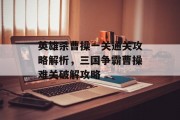 英雄杀曹操一关通关攻略解析,三国争霸曹操难关破解攻略 英雄杀曹操一关通关攻略解析,三国争霸曹操难关破解攻略
