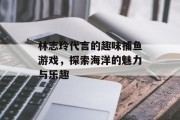 林志玲代言的趣味捕鱼游戏，探索海洋的魅力与乐趣