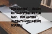 捕鱼游戏推广，海洋的魅力与现代科技的完美结合，捕鱼游戏推广，海洋魅力与现代科技的完美融合