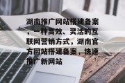 湖南推广网站搭建备案，一种高效、灵活的互联网营销方式，湖南官方网站搭建备案，快速推广新网站