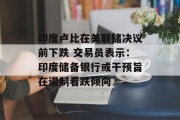 印度卢比在美联储决议前下跌 交易员表示：印度储备银行或干预旨在遏制看跌倾向