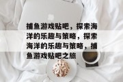 捕鱼游戏贴吧,探索海洋的乐趣与策略,探索海洋的乐趣与策略,捕鱼游戏贴吧之旅 捕鱼游戏贴吧,探索海洋的乐趣与策略,探索海洋的乐趣与策略,捕鱼游戏贴吧之旅
