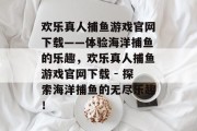 欢乐真人捕鱼游戏官网下载——体验海洋捕鱼的乐趣,欢乐真人捕鱼游戏官网下载 - 探索海洋捕鱼的无尽乐趣! 欢乐真人捕鱼游戏官网下载——体验海洋捕鱼的乐趣,欢乐真人捕鱼游戏官网下载 - 探索海洋捕鱼的无尽乐趣!