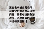 王者电玩捕鱼游戏厅,游戏背后的法律与道德问题,王者电玩捕鱼游戏厅,游戏背后的法律与道德问题探讨 王者电玩捕鱼游戏厅,游戏背后的法律与道德问题,王者电玩捕鱼游戏厅,游戏背后的法律与道德问题探讨