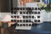 新地图暗影宝藏岛通关攻略，勇闯迷宫的挑战与考验，冒险开启，新地图暗影宝藏岛，隐藏秘境挑战等你来探索！