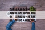 在线达人捕鱼游戏，深海探险与乐趣的完美结合，深海探险与捕鱼乐趣，在线达人捕鱼游戏