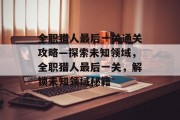 全职猎人最后一关通关攻略—探索未知领域,全职猎人最后一关,解锁未知领域秘籍
