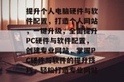 提升个人电脑硬件与软件配置，打造个人网站，一键升级，全面提升PC硬件与软件配置，创建专业网站，掌握PC硬件与软件的提升技巧，轻松打造专业网站
