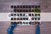 捕鱼游戏最新新闻视频，探索游戏新动态与玩家热议焦点，捕鱼游戏最新新闻视频，探索游戏新动态与玩家热议焦点