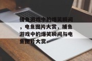 捕鱼游戏中的爆笑瞬间,电鱼图片大赏,捕鱼游戏中的爆笑瞬间与电鱼图片大赏 捕鱼游戏中的爆笑瞬间,电鱼图片大赏,捕鱼游戏中的爆笑瞬间与电鱼图片大赏