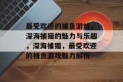 最受欢迎的捕鱼游戏,深海捕猎的魅力与乐趣,深海捕猎,最受欢迎的捕鱼游戏魅力解析 最受欢迎的捕鱼游戏,深海捕猎的魅力与乐趣,深海捕猎,最受欢迎的捕鱼游戏魅力解析