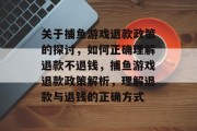 关于捕鱼游戏退款政策的探讨,如何正确理解退款不退钱,捕鱼游戏退款政策解析,理解退款与退钱的正确方式 关于捕鱼游戏退款政策的探讨,如何正确理解退款不退钱,捕鱼游戏退款政策解析,理解退款与退钱的正确方式