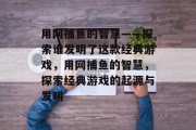 用网捕鱼的智慧——探索谁发明了这款经典游戏，用网捕鱼的智慧，探索经典游戏的起源与发明