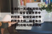 完美的一天通关视频攻略——探索宝藏世界中的惊喜，解锁宝藏世界的神奇之旅，探索每日任务的攻略与精彩瞬间
