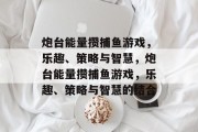炮台能量攒捕鱼游戏,乐趣、策略与智慧,炮台能量攒捕鱼游戏,乐趣、策略与智慧的结合 炮台能量攒捕鱼游戏,乐趣、策略与智慧,炮台能量攒捕鱼游戏,乐趣、策略与智慧的结合