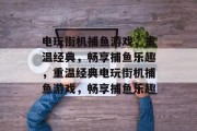 电玩街机捕鱼游戏,重温经典,畅享捕鱼乐趣,重温经典电玩街机捕鱼游戏,畅享捕鱼乐趣 电玩街机捕鱼游戏,重温经典,畅享捕鱼乐趣,重温经典电玩街机捕鱼游戏,畅享捕鱼乐趣