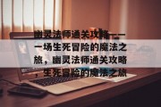 幽灵法师通关攻略——一场生死冒险的魔法之旅，幽灵法师通关攻略，生死冒险的魔法之旅