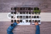 幻想三国志2通关录像攻略,如何才能轻松过关,幻想三国志2通关录像攻略,快速过关秘籍! 幻想三国志2通关录像攻略,如何才能轻松过关,幻想三国志2通关录像攻略,快速过关秘籍!