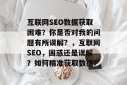 互联网SEO数据获取困难？你是否对我的问题有所误解？，互联网SEO，困惑还是误解？如何精准获取数据?