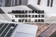 警惕网络非法捕鱼游戏,警惕网络非法捕鱼游戏,保护自己,远离陷阱 警惕网络非法捕鱼游戏,警惕网络非法捕鱼游戏,保护自己,远离陷阱