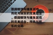 德国糖饼与捕鱼游戏,传统与娱乐的完美结合,德国糖饼与捕鱼游戏的完美结合,传统与娱乐的交融 德国糖饼与捕鱼游戏,传统与娱乐的完美结合,德国糖饼与捕鱼游戏的完美结合,传统与娱乐的交融