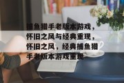 捕鱼猎手老版本游戏,怀旧之风与经典重现,怀旧之风,经典捕鱼猎手老版本游戏重现 捕鱼猎手老版本游戏,怀旧之风与经典重现,怀旧之风,经典捕鱼猎手老版本游戏重现