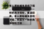 单人原始捕鱼游戏下载,重温经典,体验不一样的海洋探险,重温经典,单人原始捕鱼游戏下载,开启不一样的海洋探险之旅 单人原始捕鱼游戏下载,重温经典,体验不一样的海洋探险,重温经典,单人原始捕鱼游戏下载,开启不一样的海洋探险之旅
