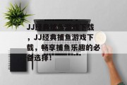 JJ经典捕鱼游戏下载,JJ经典捕鱼游戏下载,畅享捕鱼乐趣的必备选择! JJ经典捕鱼游戏下载,JJ经典捕鱼游戏下载,畅享捕鱼乐趣的必备选择!