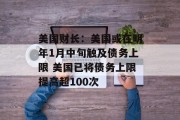 美国财长：美国或在明年1月中旬触及债务上限 美国已将债务上限提高超100次