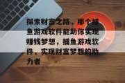 探索财富之路，那个捕鱼游戏软件能助你实现赚钱梦想，捕鱼游戏软件，实现财富梦想的助力者
