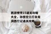 西游梗传15通关攻略大全，孙悟空三打白龙洞西行记通关攻略