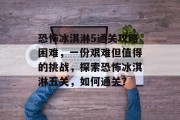 恐怖冰淇淋5通关攻略困难，一份艰难但值得的挑战，探索恐怖冰淇淋五关，如何通关？